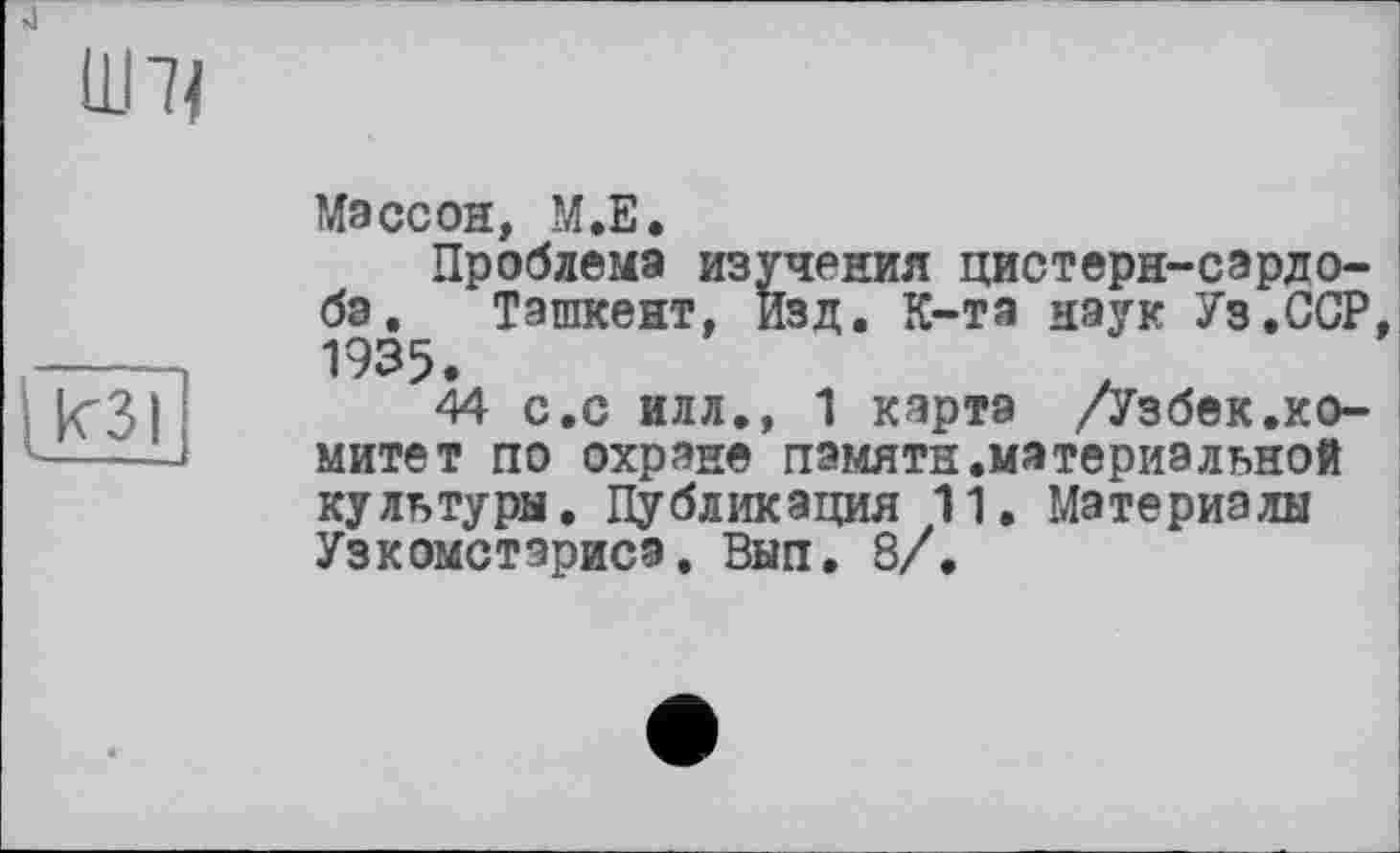 ﻿
кзі
Массон, М.Е.
Проблема изучения цистерн-сардо-бэ. Ташкент. Изд. К-та наук Уз.ССР 1935.
44 с.с илл.» 1 карта /Узбек.комитет по охране памяти.материальной культуры. Публикация 11. Материалы Узкомстэрисэ. Вып. 8/.